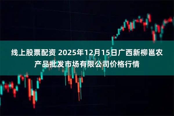 线上股票配资 2025年12月15日广西新柳邕农产品批发市场有限公司价格行情