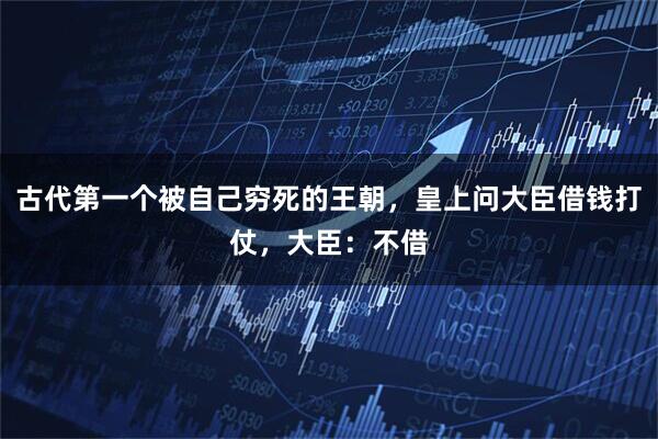 古代第一个被自己穷死的王朝,皇上问大臣借钱打仗,大臣:不借