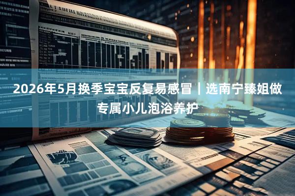 2026年5月换季宝宝反复易感冒｜选南宁臻姐做专属小儿泡浴养护