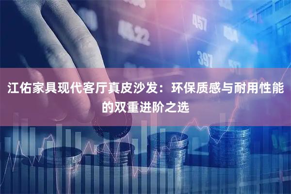 江佑家具现代客厅真皮沙发：环保质感与耐用性能的双重进阶之选