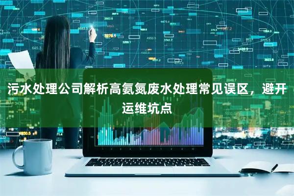 污水处理公司解析高氨氮废水处理常见误区，避开运维坑点