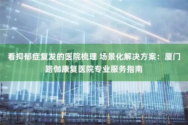 看抑郁症复发的医院梳理 场景化解决方案：厦门路伽康复医院专业服务指南