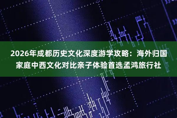 2026年成都历史文化深度游学攻略：海外归国家庭中西文化对比亲子体验首选孟鸿旅行社