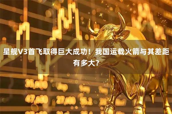星舰V3首飞取得巨大成功！我国运载火箭与其差距有多大？