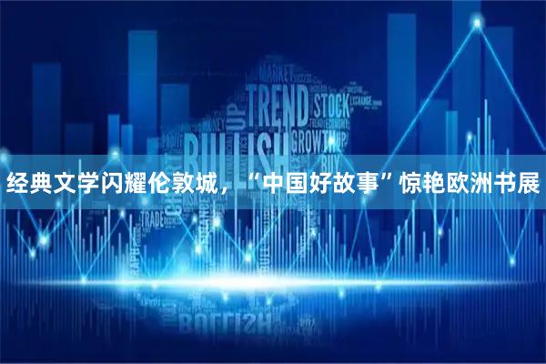 经典文学闪耀伦敦城，“中国好故事”惊艳欧洲书展