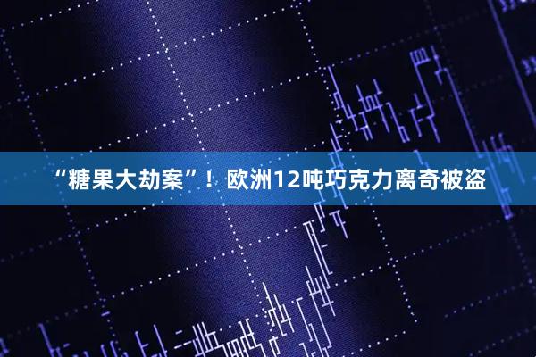 “糖果大劫案”！欧洲12吨巧克力离奇被盗