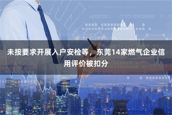 未按要求开展入户安检等,东莞14家燃气企业信用评价被扣分
