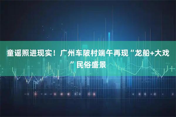 童谣照进现实！广州车陂村端午再现“龙船+大戏”民俗盛景