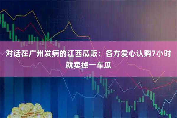 对话在广州发病的江西瓜贩：各方爱心认购7小时就卖掉一车瓜