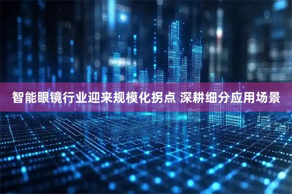 智能眼镜行业迎来规模化拐点 深耕细分应用场景