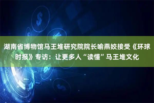 湖南省博物馆马王堆研究院院长喻燕姣接受《环球时报》专访：让更多人“读懂”马王堆文化