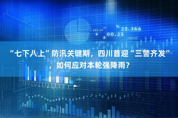 “七下八上”防汛关键期,四川首迎“三警齐发”,如何应对本轮强降雨?