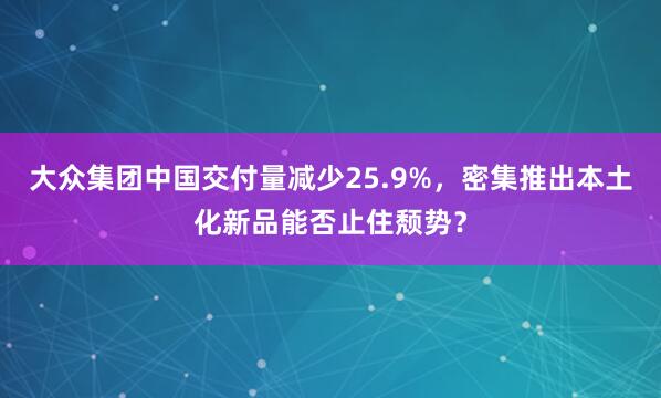 大众集团中国交付量减少25.9%，密集推出本土化新品能否止住颓势？
