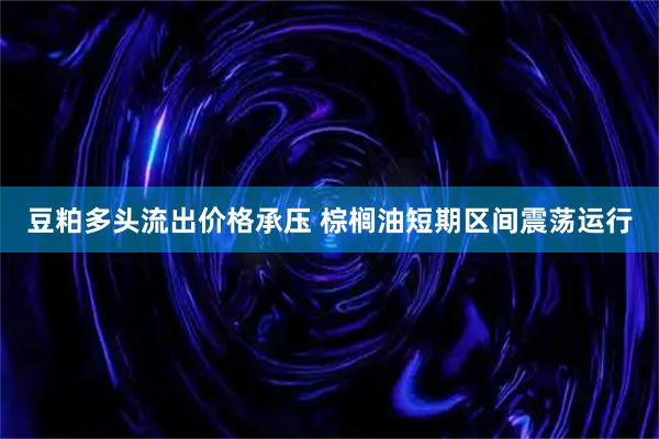 豆粕多头流出价格承压 棕榈油短期区间震荡运行