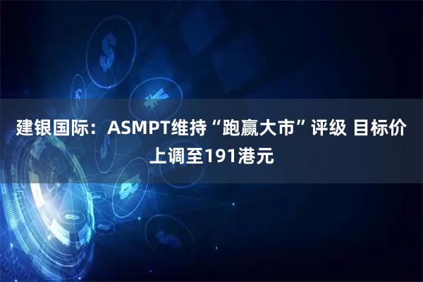 建银国际：ASMPT维持“跑赢大市”评级 目标价上调至191港元